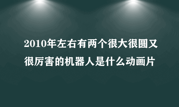 2010年左右有两个很大很圆又很厉害的机器人是什么动画片