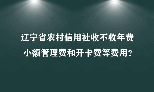 辽宁省农村信用社收不收年费 小额管理费和开卡费等费用？