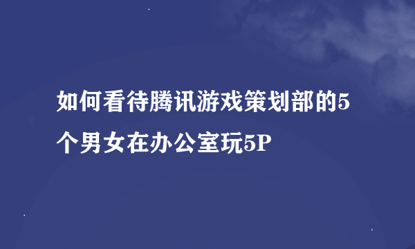 如何看待腾讯游戏策划部的5个男女在办公室玩5P