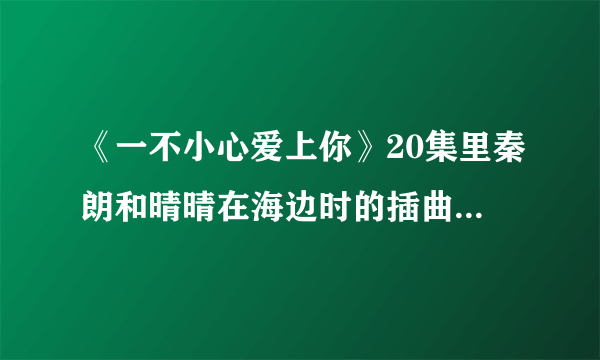 《一不小心爱上你》20集里秦朗和晴晴在海边时的插曲，有一句歌词为“曾经你爱的那彩虹”女声，速求答案