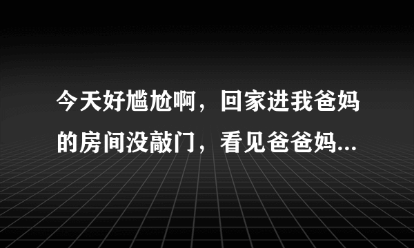 今天好尴尬啊，回家进我爸妈的房间没敲门，看见爸爸妈妈在亲亲，好尴尬，有点不好意思了…………