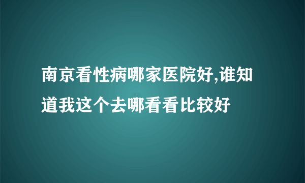 南京看性病哪家医院好,谁知道我这个去哪看看比较好