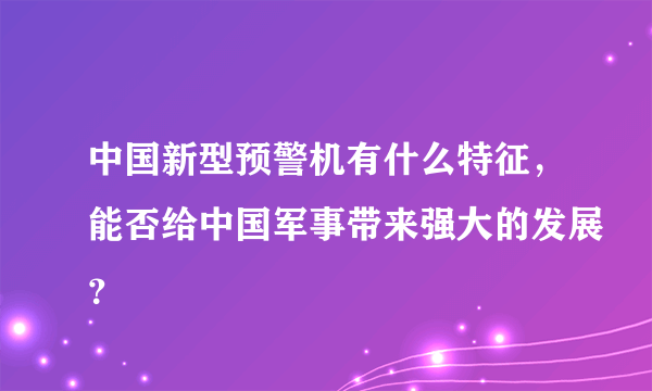 中国新型预警机有什么特征，能否给中国军事带来强大的发展？