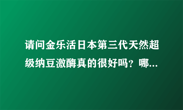 请问金乐活日本第三代天然超级纳豆激酶真的很好吗？哪里能买到正品！