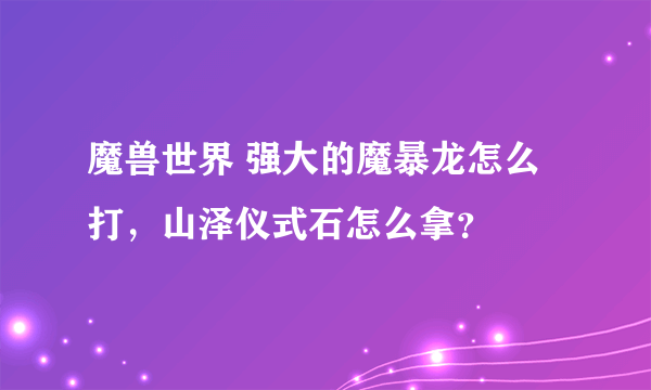 魔兽世界 强大的魔暴龙怎么打，山泽仪式石怎么拿？