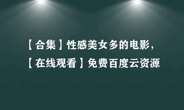 【合集】性感美女多的电影，【在线观看】免费百度云资源