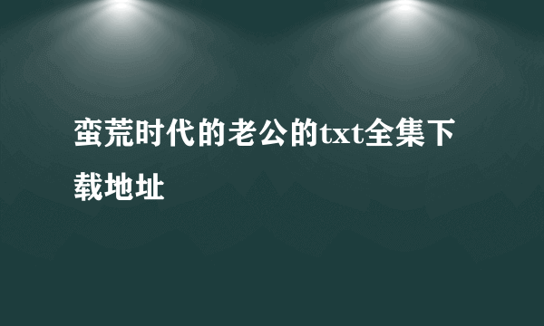 蛮荒时代的老公的txt全集下载地址