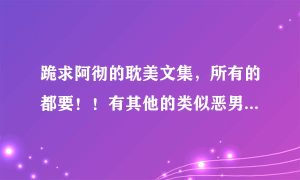 跪求阿彻的耽美文集，所有的都要！！有其他的类似恶男或者极限零距离的也要，会加分的吧！！！！