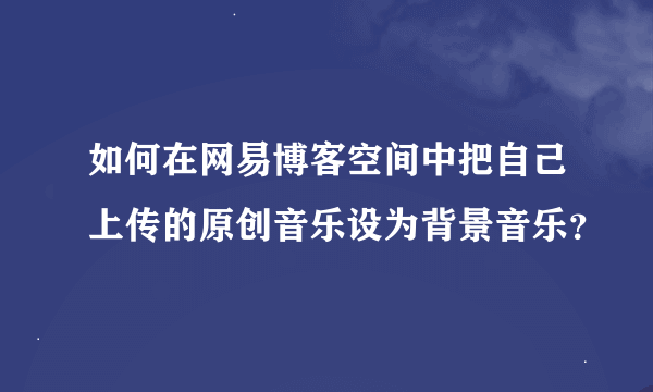 如何在网易博客空间中把自己上传的原创音乐设为背景音乐？