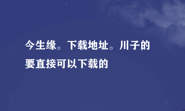 今生缘。下载地址。川子的 要直接可以下载的