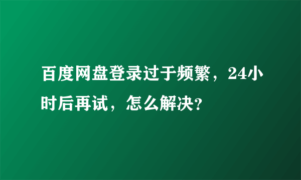 百度网盘登录过于频繁，24小时后再试，怎么解决？