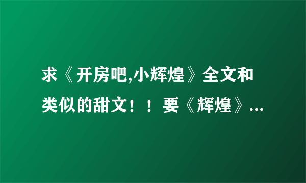 求《开房吧,小辉煌》全文和类似的甜文！！要《辉煌》全文呀~~给多分呀！！