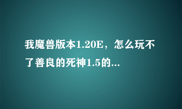 我魔兽版本1.20E，怎么玩不了善良的死神1.5的版本啊？除了新版善良的死神能玩，其它的老版本都玩不