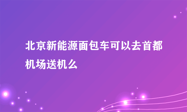 北京新能源面包车可以去首都机场送机么