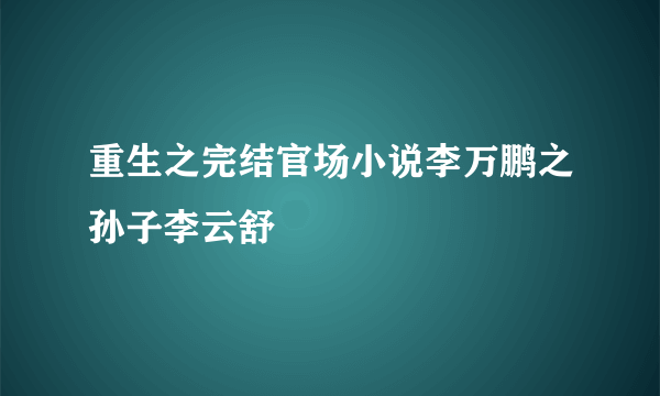 重生之完结官场小说李万鹏之孙子李云舒