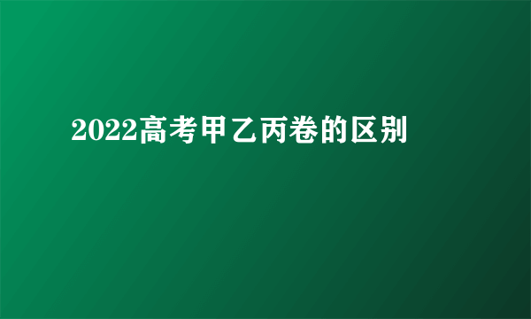 2022高考甲乙丙卷的区别