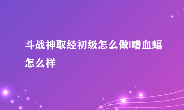 斗战神取经初级怎么做|嗜血蝠怎么样