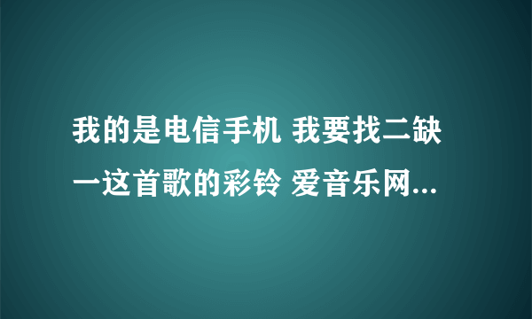 我的是电信手机 我要找二缺一这首歌的彩铃 爱音乐网上的听不了 求助啊