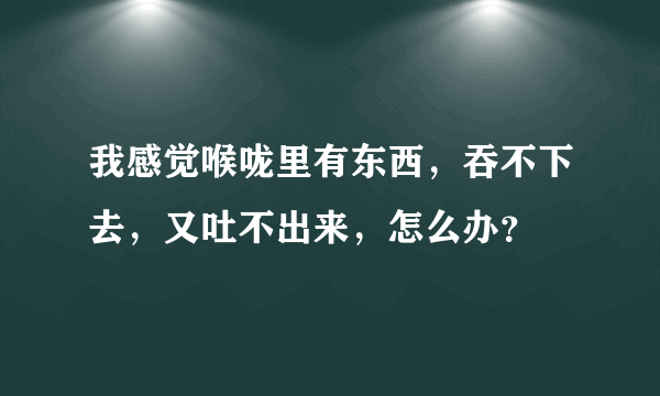 我感觉喉咙里有东西，吞不下去，又吐不出来，怎么办？