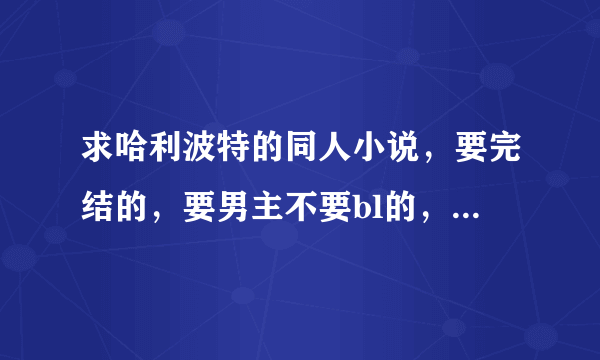 求哈利波特的同人小说，要完结的，要男主不要bl的，多谢同志们了