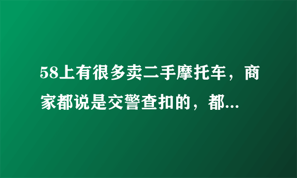 58上有很多卖二手摩托车，商家都说是交警查扣的，都是9成新的，价格很便宜！卖家说可以上牌，能买不？