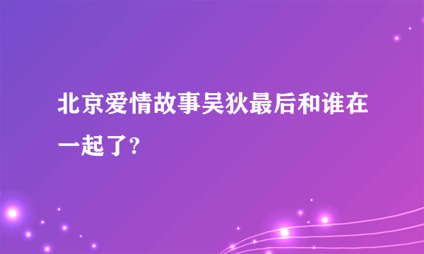 北京爱情故事吴狄最后和谁在一起了?