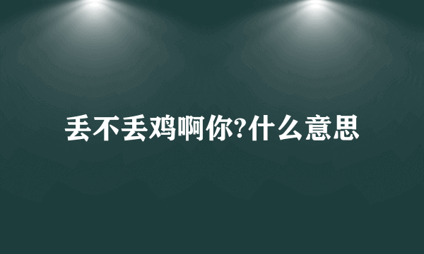 丢不丢鸡啊你?什么意思