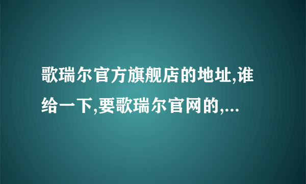 歌瑞尔官方旗舰店的地址,谁给一下,要歌瑞尔官网的,别发假冒的