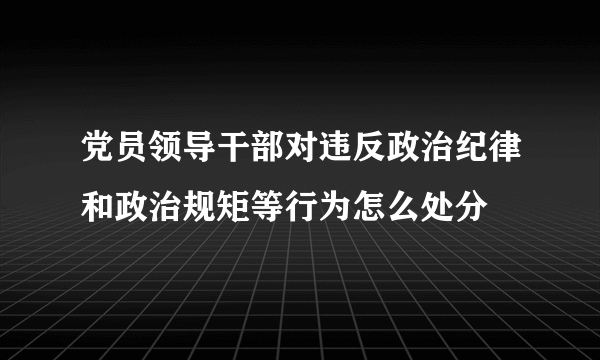 党员领导干部对违反政治纪律和政治规矩等行为怎么处分