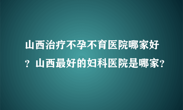 山西治疗不孕不育医院哪家好？山西最好的妇科医院是哪家？