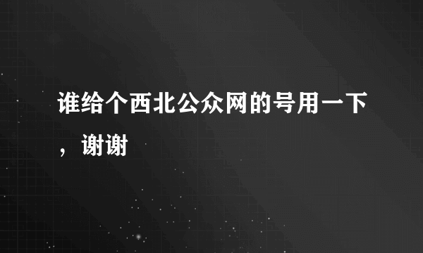 谁给个西北公众网的号用一下，谢谢