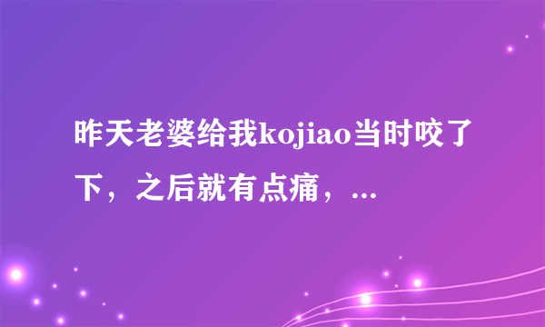 昨天老婆给我kojiao当时咬了下，之后就有点痛，第二天上厕所也有点痛有白色像浓那样的流出，我该怎么办