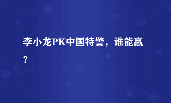 李小龙PK中国特警，谁能赢？