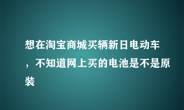 想在淘宝商城买辆新日电动车，不知道网上买的电池是不是原装