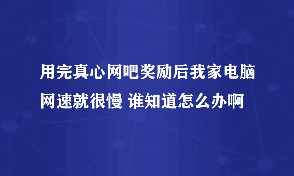 用完真心网吧奖励后我家电脑网速就很慢 谁知道怎么办啊