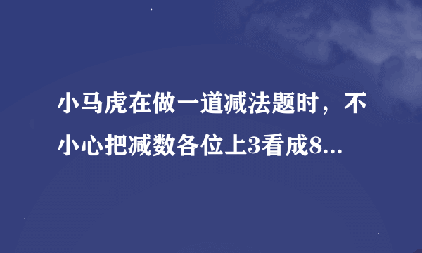 小马虎在做一道减法题时，不小心把减数各位上3看成8，十位的7看成1，百位上2看成3，结果所得的差7