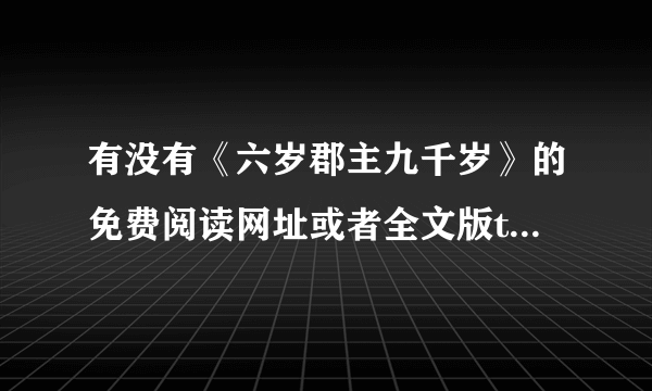 有没有《六岁郡主九千岁》的免费阅读网址或者全文版txt（重要的是全文）如果有的请告知 谢谢