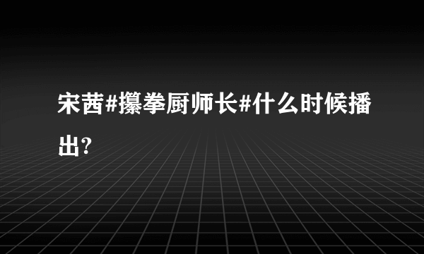 宋茜#攥拳厨师长#什么时候播出?