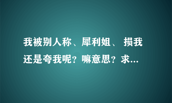 我被别人称、犀利姐、 损我 还是夸我呢？嘛意思？求大神帮助