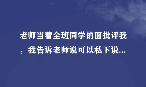 老师当着全班同学的面批评我，我告诉老师说可以私下说，不要当着全班同学的面说，这样会得罪老师吗？