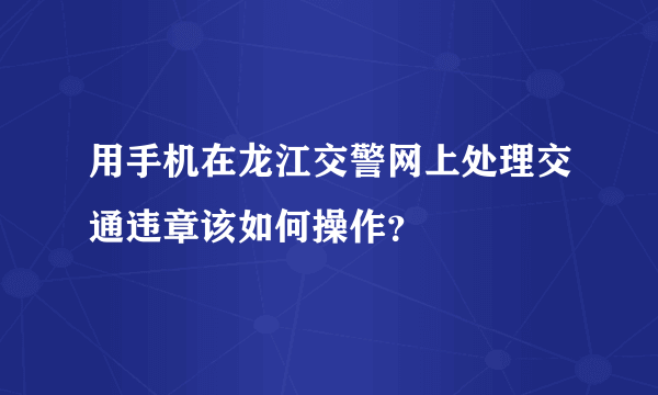 用手机在龙江交警网上处理交通违章该如何操作？