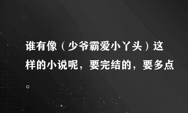 谁有像（少爷霸爱小丫头）这样的小说呢，要完结的，要多点。