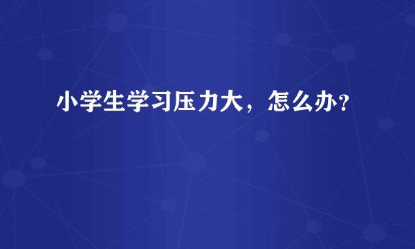 小学生学习压力大，怎么办？