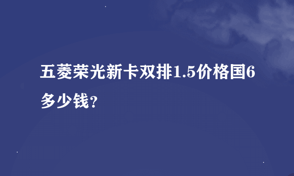 五菱荣光新卡双排1.5价格国6多少钱？