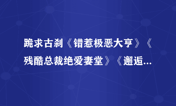 跪求古刹《错惹极恶大亨》《残酷总裁绝爱妻堂》《邂逅亿万大人物》