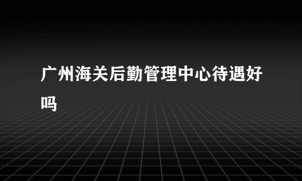 广州海关后勤管理中心待遇好吗