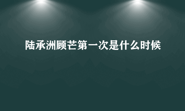 陆承洲顾芒第一次是什么时候