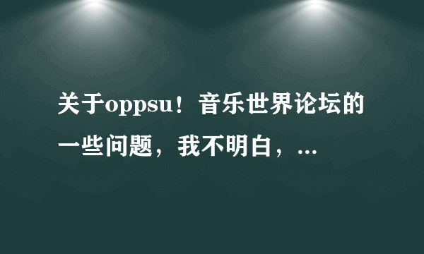 关于oppsu！音乐世界论坛的一些问题，我不明白，为什么有那么多元老级的版主，资深会员最后会被禁言！