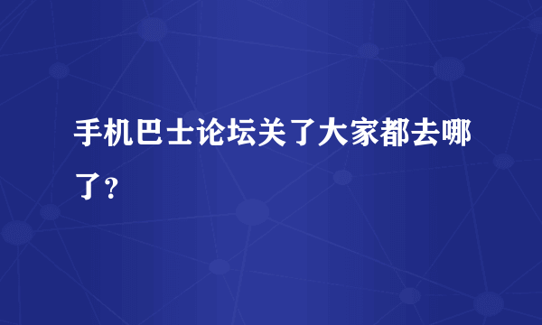 手机巴士论坛关了大家都去哪了？