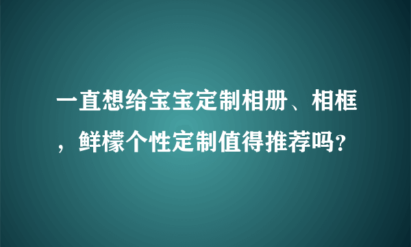 一直想给宝宝定制相册、相框，鲜檬个性定制值得推荐吗？